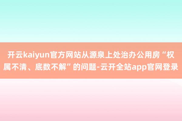 开云kaiyun官方网站从源泉上处治办公用房“权属不清、底数不解”的问题-云开全站app官网登录